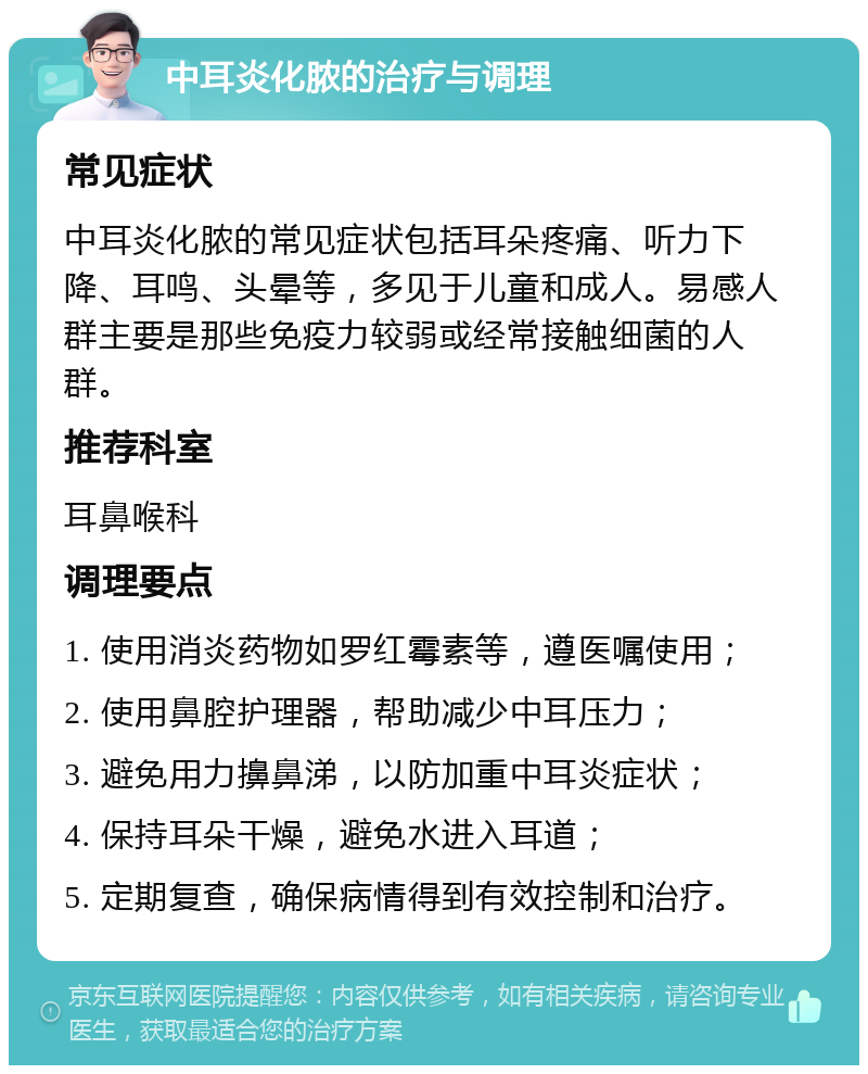 中耳炎化脓的治疗与调理 常见症状 中耳炎化脓的常见症状包括耳朵疼痛、听力下降、耳鸣、头晕等，多见于儿童和成人。易感人群主要是那些免疫力较弱或经常接触细菌的人群。 推荐科室 耳鼻喉科 调理要点 1. 使用消炎药物如罗红霉素等，遵医嘱使用； 2. 使用鼻腔护理器，帮助减少中耳压力； 3. 避免用力擤鼻涕，以防加重中耳炎症状； 4. 保持耳朵干燥，避免水进入耳道； 5. 定期复查，确保病情得到有效控制和治疗。