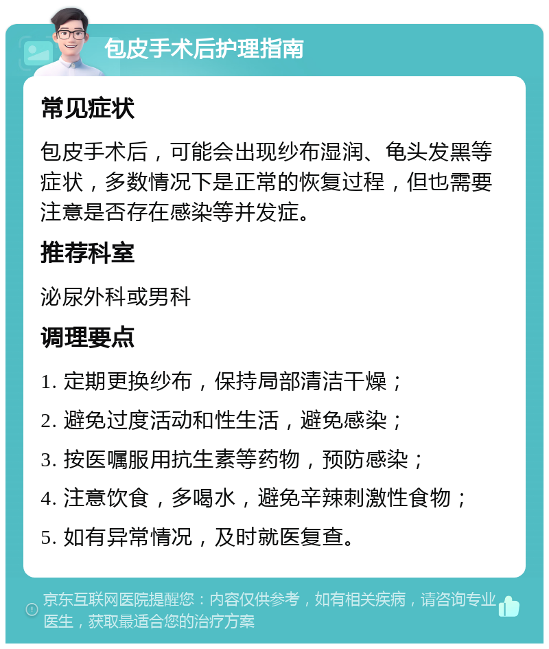 包皮手术后护理指南 常见症状 包皮手术后，可能会出现纱布湿润、龟头发黑等症状，多数情况下是正常的恢复过程，但也需要注意是否存在感染等并发症。 推荐科室 泌尿外科或男科 调理要点 1. 定期更换纱布，保持局部清洁干燥； 2. 避免过度活动和性生活，避免感染； 3. 按医嘱服用抗生素等药物，预防感染； 4. 注意饮食，多喝水，避免辛辣刺激性食物； 5. 如有异常情况，及时就医复查。