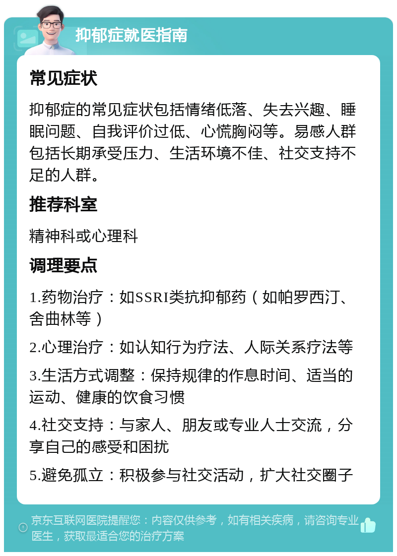 抑郁症就医指南 常见症状 抑郁症的常见症状包括情绪低落、失去兴趣、睡眠问题、自我评价过低、心慌胸闷等。易感人群包括长期承受压力、生活环境不佳、社交支持不足的人群。 推荐科室 精神科或心理科 调理要点 1.药物治疗：如SSRI类抗抑郁药（如帕罗西汀、舍曲林等） 2.心理治疗：如认知行为疗法、人际关系疗法等 3.生活方式调整：保持规律的作息时间、适当的运动、健康的饮食习惯 4.社交支持：与家人、朋友或专业人士交流，分享自己的感受和困扰 5.避免孤立：积极参与社交活动，扩大社交圈子