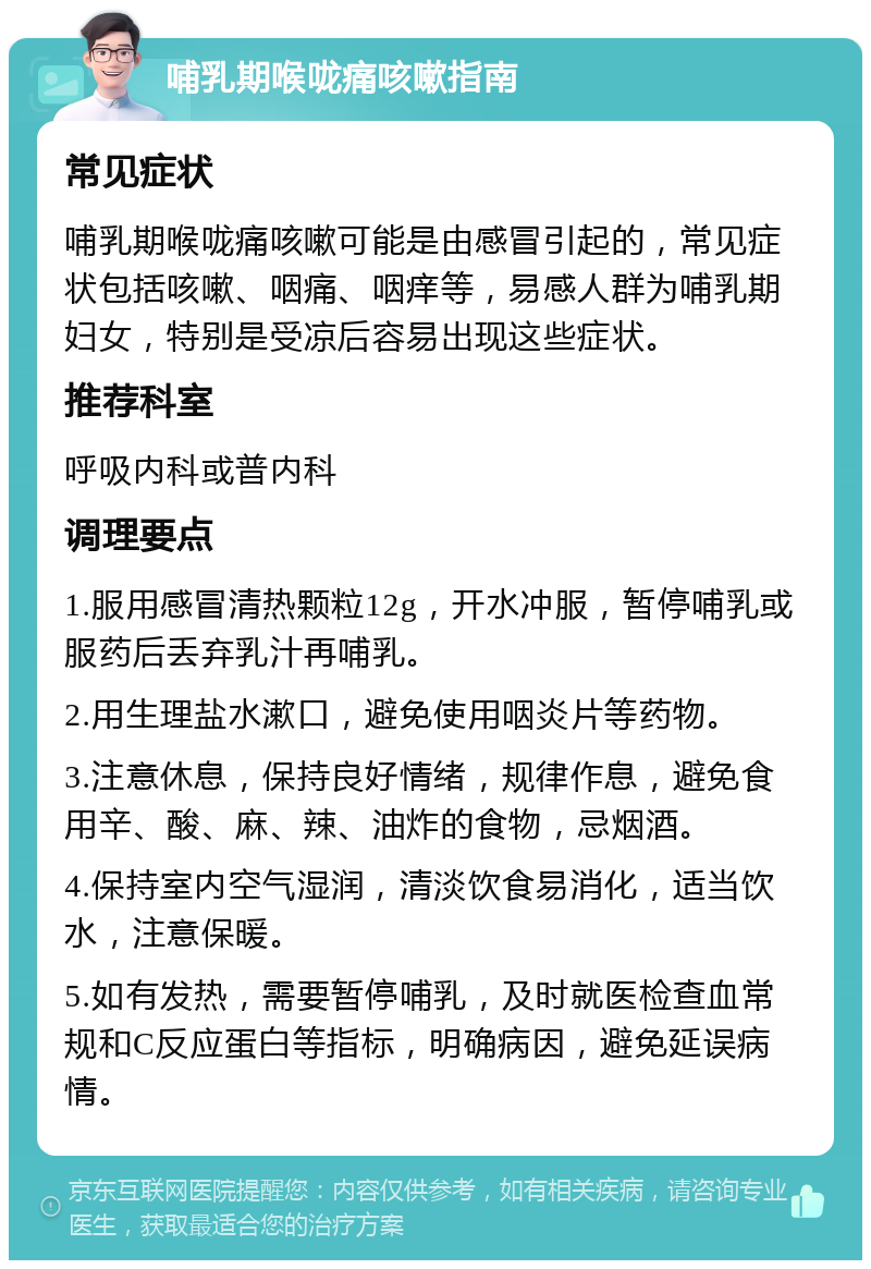 哺乳期喉咙痛咳嗽指南 常见症状 哺乳期喉咙痛咳嗽可能是由感冒引起的，常见症状包括咳嗽、咽痛、咽痒等，易感人群为哺乳期妇女，特别是受凉后容易出现这些症状。 推荐科室 呼吸内科或普内科 调理要点 1.服用感冒清热颗粒12g，开水冲服，暂停哺乳或服药后丢弃乳汁再哺乳。 2.用生理盐水漱口，避免使用咽炎片等药物。 3.注意休息，保持良好情绪，规律作息，避免食用辛、酸、麻、辣、油炸的食物，忌烟酒。 4.保持室内空气湿润，清淡饮食易消化，适当饮水，注意保暖。 5.如有发热，需要暂停哺乳，及时就医检查血常规和C反应蛋白等指标，明确病因，避免延误病情。