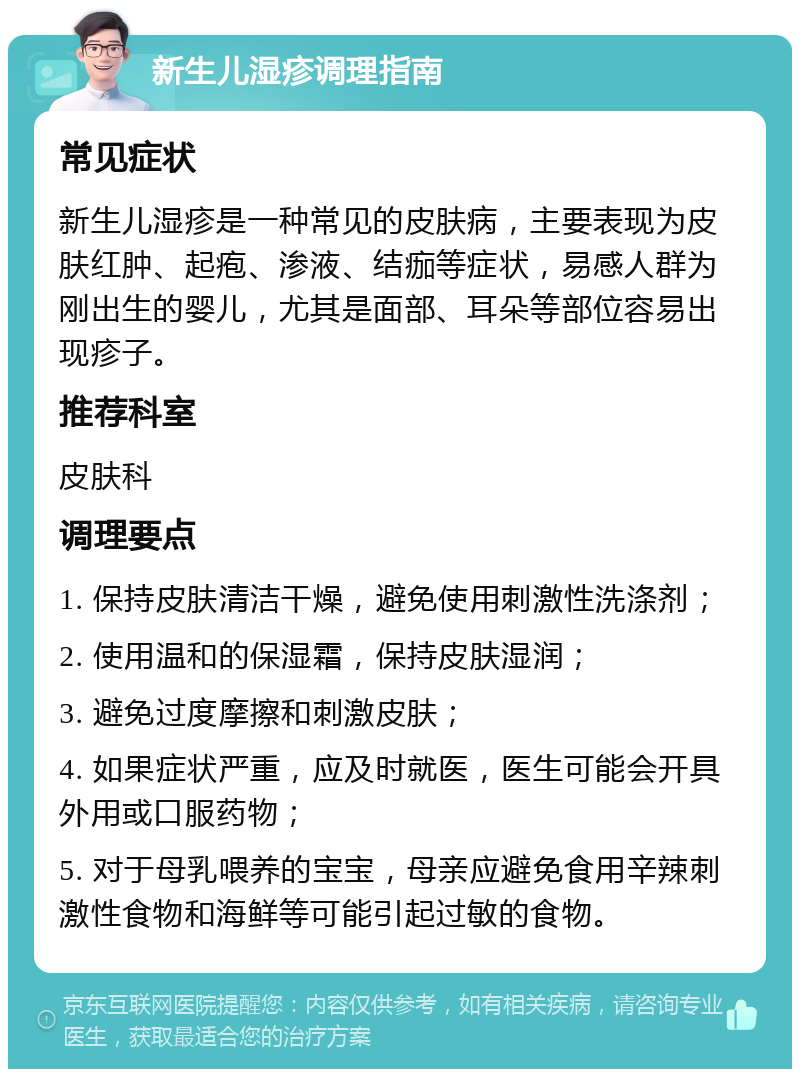 新生儿湿疹调理指南 常见症状 新生儿湿疹是一种常见的皮肤病，主要表现为皮肤红肿、起疱、渗液、结痂等症状，易感人群为刚出生的婴儿，尤其是面部、耳朵等部位容易出现疹子。 推荐科室 皮肤科 调理要点 1. 保持皮肤清洁干燥，避免使用刺激性洗涤剂； 2. 使用温和的保湿霜，保持皮肤湿润； 3. 避免过度摩擦和刺激皮肤； 4. 如果症状严重，应及时就医，医生可能会开具外用或口服药物； 5. 对于母乳喂养的宝宝，母亲应避免食用辛辣刺激性食物和海鲜等可能引起过敏的食物。