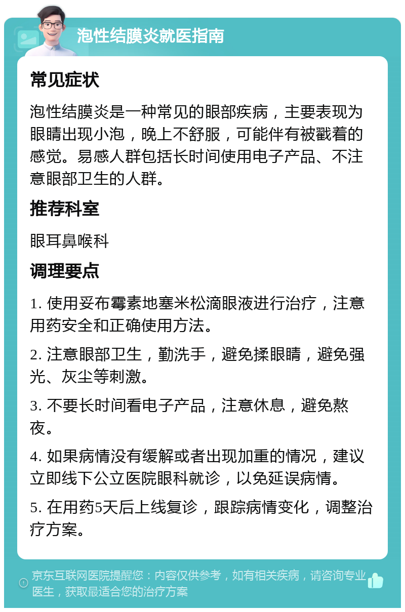 泡性结膜炎就医指南 常见症状 泡性结膜炎是一种常见的眼部疾病，主要表现为眼睛出现小泡，晚上不舒服，可能伴有被戳着的感觉。易感人群包括长时间使用电子产品、不注意眼部卫生的人群。 推荐科室 眼耳鼻喉科 调理要点 1. 使用妥布霉素地塞米松滴眼液进行治疗，注意用药安全和正确使用方法。 2. 注意眼部卫生，勤洗手，避免揉眼睛，避免强光、灰尘等刺激。 3. 不要长时间看电子产品，注意休息，避免熬夜。 4. 如果病情没有缓解或者出现加重的情况，建议立即线下公立医院眼科就诊，以免延误病情。 5. 在用药5天后上线复诊，跟踪病情变化，调整治疗方案。