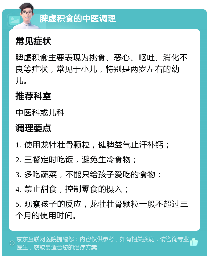 脾虚积食的中医调理 常见症状 脾虚积食主要表现为挑食、恶心、呕吐、消化不良等症状，常见于小儿，特别是两岁左右的幼儿。 推荐科室 中医科或儿科 调理要点 1. 使用龙牡壮骨颗粒，健脾益气止汗补钙； 2. 三餐定时吃饭，避免生冷食物； 3. 多吃蔬菜，不能只给孩子爱吃的食物； 4. 禁止甜食，控制零食的摄入； 5. 观察孩子的反应，龙牡壮骨颗粒一般不超过三个月的使用时间。