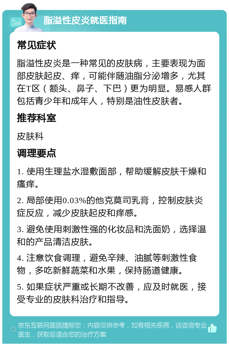 脂溢性皮炎就医指南 常见症状 脂溢性皮炎是一种常见的皮肤病，主要表现为面部皮肤起皮、痒，可能伴随油脂分泌增多，尤其在T区（额头、鼻子、下巴）更为明显。易感人群包括青少年和成年人，特别是油性皮肤者。 推荐科室 皮肤科 调理要点 1. 使用生理盐水湿敷面部，帮助缓解皮肤干燥和瘙痒。 2. 局部使用0.03%的他克莫司乳膏，控制皮肤炎症反应，减少皮肤起皮和痒感。 3. 避免使用刺激性强的化妆品和洗面奶，选择温和的产品清洁皮肤。 4. 注意饮食调理，避免辛辣、油腻等刺激性食物，多吃新鲜蔬菜和水果，保持肠道健康。 5. 如果症状严重或长期不改善，应及时就医，接受专业的皮肤科治疗和指导。