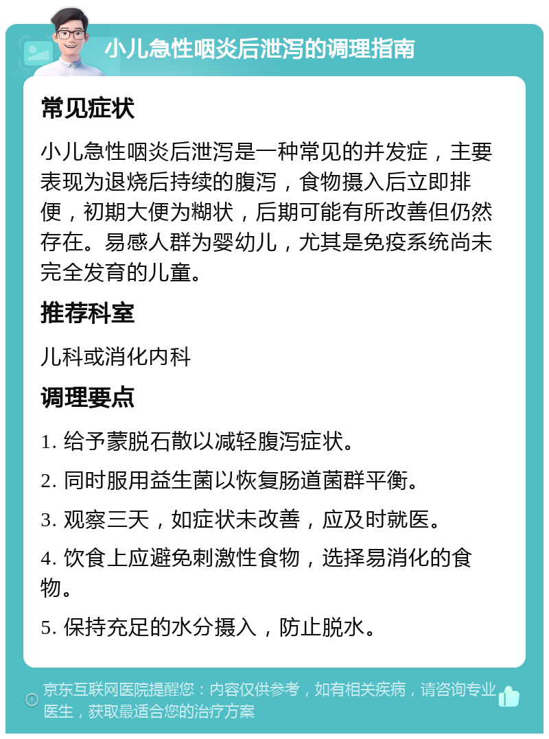 小儿急性咽炎后泄泻的调理指南 常见症状 小儿急性咽炎后泄泻是一种常见的并发症，主要表现为退烧后持续的腹泻，食物摄入后立即排便，初期大便为糊状，后期可能有所改善但仍然存在。易感人群为婴幼儿，尤其是免疫系统尚未完全发育的儿童。 推荐科室 儿科或消化内科 调理要点 1. 给予蒙脱石散以减轻腹泻症状。 2. 同时服用益生菌以恢复肠道菌群平衡。 3. 观察三天，如症状未改善，应及时就医。 4. 饮食上应避免刺激性食物，选择易消化的食物。 5. 保持充足的水分摄入，防止脱水。