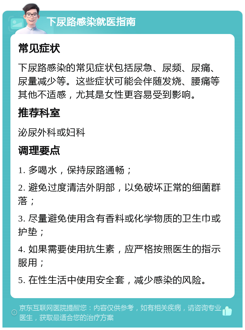 下尿路感染就医指南 常见症状 下尿路感染的常见症状包括尿急、尿频、尿痛、尿量减少等。这些症状可能会伴随发烧、腰痛等其他不适感，尤其是女性更容易受到影响。 推荐科室 泌尿外科或妇科 调理要点 1. 多喝水，保持尿路通畅； 2. 避免过度清洁外阴部，以免破坏正常的细菌群落； 3. 尽量避免使用含有香料或化学物质的卫生巾或护垫； 4. 如果需要使用抗生素，应严格按照医生的指示服用； 5. 在性生活中使用安全套，减少感染的风险。