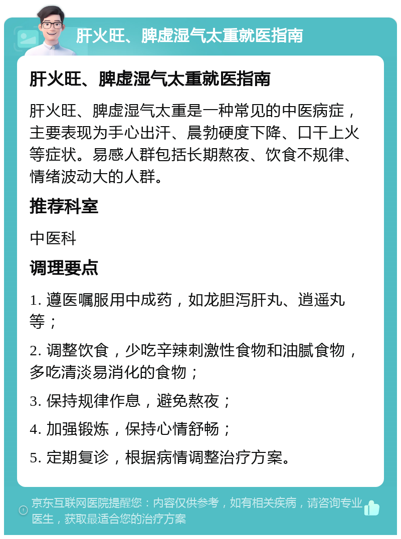 肝火旺、脾虚湿气太重就医指南 肝火旺、脾虚湿气太重就医指南 肝火旺、脾虚湿气太重是一种常见的中医病症，主要表现为手心出汗、晨勃硬度下降、口干上火等症状。易感人群包括长期熬夜、饮食不规律、情绪波动大的人群。 推荐科室 中医科 调理要点 1. 遵医嘱服用中成药，如龙胆泻肝丸、逍遥丸等； 2. 调整饮食，少吃辛辣刺激性食物和油腻食物，多吃清淡易消化的食物； 3. 保持规律作息，避免熬夜； 4. 加强锻炼，保持心情舒畅； 5. 定期复诊，根据病情调整治疗方案。