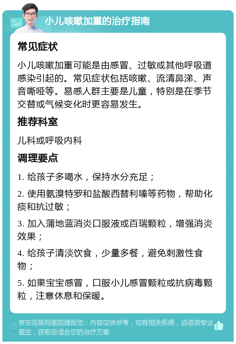 小儿咳嗽加重的治疗指南 常见症状 小儿咳嗽加重可能是由感冒、过敏或其他呼吸道感染引起的。常见症状包括咳嗽、流清鼻涕、声音嘶哑等。易感人群主要是儿童，特别是在季节交替或气候变化时更容易发生。 推荐科室 儿科或呼吸内科 调理要点 1. 给孩子多喝水，保持水分充足； 2. 使用氨溴特罗和盐酸西替利嗪等药物，帮助化痰和抗过敏； 3. 加入蒲地蓝消炎口服液或百瑞颗粒，增强消炎效果； 4. 给孩子清淡饮食，少量多餐，避免刺激性食物； 5. 如果宝宝感冒，口服小儿感冒颗粒或抗病毒颗粒，注意休息和保暖。