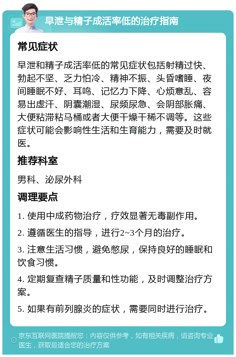 早泄与精子成活率低的治疗指南 常见症状 早泄和精子成活率低的常见症状包括射精过快、勃起不坚、乏力怕冷、精神不振、头昏嗜睡、夜间睡眠不好、耳鸣、记忆力下降、心烦意乱、容易出虚汗、阴囊潮湿、尿频尿急、会阴部胀痛、大便粘滞粘马桶或者大便干燥干稀不调等。这些症状可能会影响性生活和生育能力，需要及时就医。 推荐科室 男科、泌尿外科 调理要点 1. 使用中成药物治疗，疗效显著无毒副作用。 2. 遵循医生的指导，进行2~3个月的治疗。 3. 注意生活习惯，避免憋尿，保持良好的睡眠和饮食习惯。 4. 定期复查精子质量和性功能，及时调整治疗方案。 5. 如果有前列腺炎的症状，需要同时进行治疗。