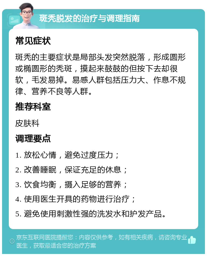 斑秃脱发的治疗与调理指南 常见症状 斑秃的主要症状是局部头发突然脱落，形成圆形或椭圆形的秃斑，摸起来鼓鼓的但按下去却很软，毛发易掉。易感人群包括压力大、作息不规律、营养不良等人群。 推荐科室 皮肤科 调理要点 1. 放松心情，避免过度压力； 2. 改善睡眠，保证充足的休息； 3. 饮食均衡，摄入足够的营养； 4. 使用医生开具的药物进行治疗； 5. 避免使用刺激性强的洗发水和护发产品。