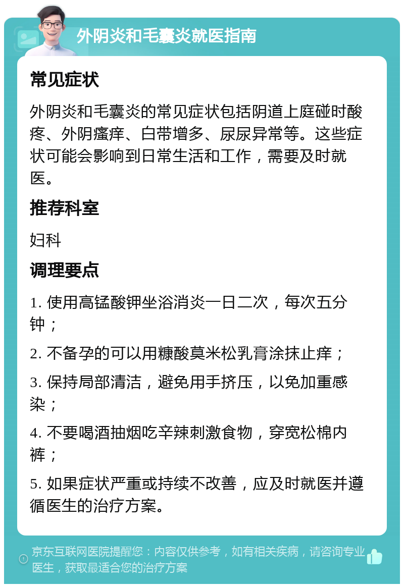 外阴炎和毛囊炎就医指南 常见症状 外阴炎和毛囊炎的常见症状包括阴道上庭碰时酸疼、外阴瘙痒、白带增多、尿尿异常等。这些症状可能会影响到日常生活和工作，需要及时就医。 推荐科室 妇科 调理要点 1. 使用高锰酸钾坐浴消炎一日二次，每次五分钟； 2. 不备孕的可以用糠酸莫米松乳膏涂抹止痒； 3. 保持局部清洁，避免用手挤压，以免加重感染； 4. 不要喝酒抽烟吃辛辣刺激食物，穿宽松棉内裤； 5. 如果症状严重或持续不改善，应及时就医并遵循医生的治疗方案。