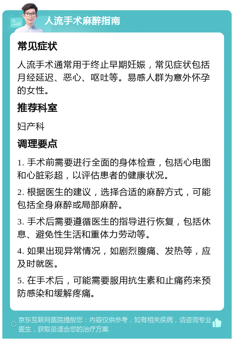 人流手术麻醉指南 常见症状 人流手术通常用于终止早期妊娠，常见症状包括月经延迟、恶心、呕吐等。易感人群为意外怀孕的女性。 推荐科室 妇产科 调理要点 1. 手术前需要进行全面的身体检查，包括心电图和心脏彩超，以评估患者的健康状况。 2. 根据医生的建议，选择合适的麻醉方式，可能包括全身麻醉或局部麻醉。 3. 手术后需要遵循医生的指导进行恢复，包括休息、避免性生活和重体力劳动等。 4. 如果出现异常情况，如剧烈腹痛、发热等，应及时就医。 5. 在手术后，可能需要服用抗生素和止痛药来预防感染和缓解疼痛。