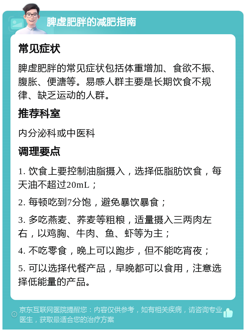 脾虚肥胖的减肥指南 常见症状 脾虚肥胖的常见症状包括体重增加、食欲不振、腹胀、便溏等。易感人群主要是长期饮食不规律、缺乏运动的人群。 推荐科室 内分泌科或中医科 调理要点 1. 饮食上要控制油脂摄入，选择低脂肪饮食，每天油不超过20mL； 2. 每顿吃到7分饱，避免暴饮暴食； 3. 多吃燕麦、荞麦等粗粮，适量摄入三两肉左右，以鸡胸、牛肉、鱼、虾等为主； 4. 不吃零食，晚上可以跑步，但不能吃宵夜； 5. 可以选择代餐产品，早晚都可以食用，注意选择低能量的产品。