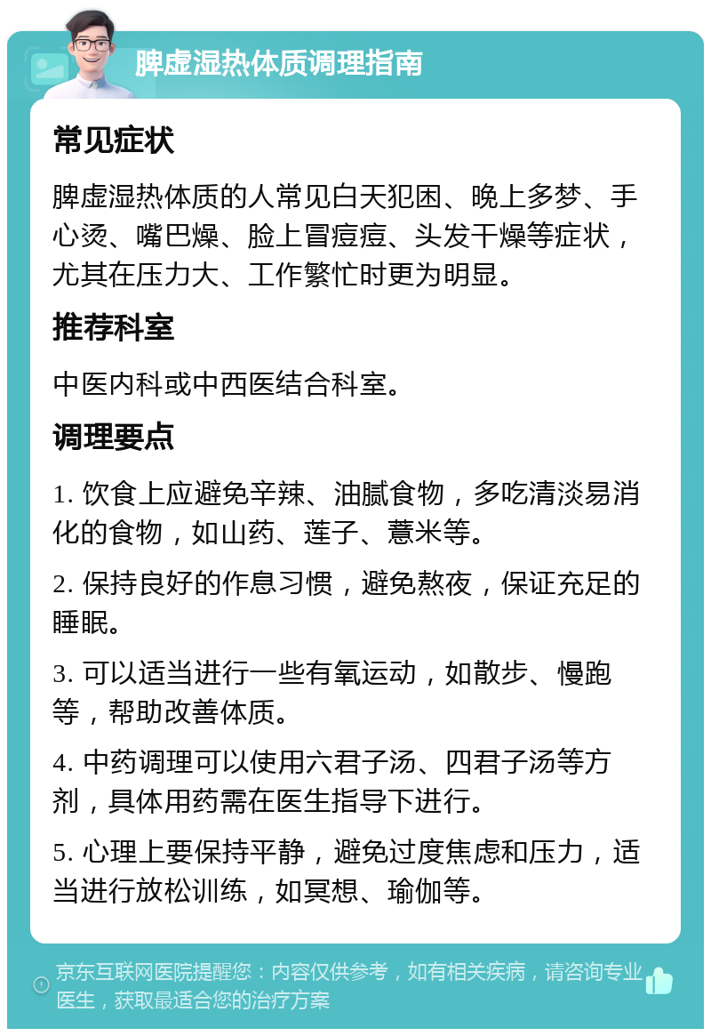 脾虚湿热体质调理指南 常见症状 脾虚湿热体质的人常见白天犯困、晚上多梦、手心烫、嘴巴燥、脸上冒痘痘、头发干燥等症状，尤其在压力大、工作繁忙时更为明显。 推荐科室 中医内科或中西医结合科室。 调理要点 1. 饮食上应避免辛辣、油腻食物，多吃清淡易消化的食物，如山药、莲子、薏米等。 2. 保持良好的作息习惯，避免熬夜，保证充足的睡眠。 3. 可以适当进行一些有氧运动，如散步、慢跑等，帮助改善体质。 4. 中药调理可以使用六君子汤、四君子汤等方剂，具体用药需在医生指导下进行。 5. 心理上要保持平静，避免过度焦虑和压力，适当进行放松训练，如冥想、瑜伽等。