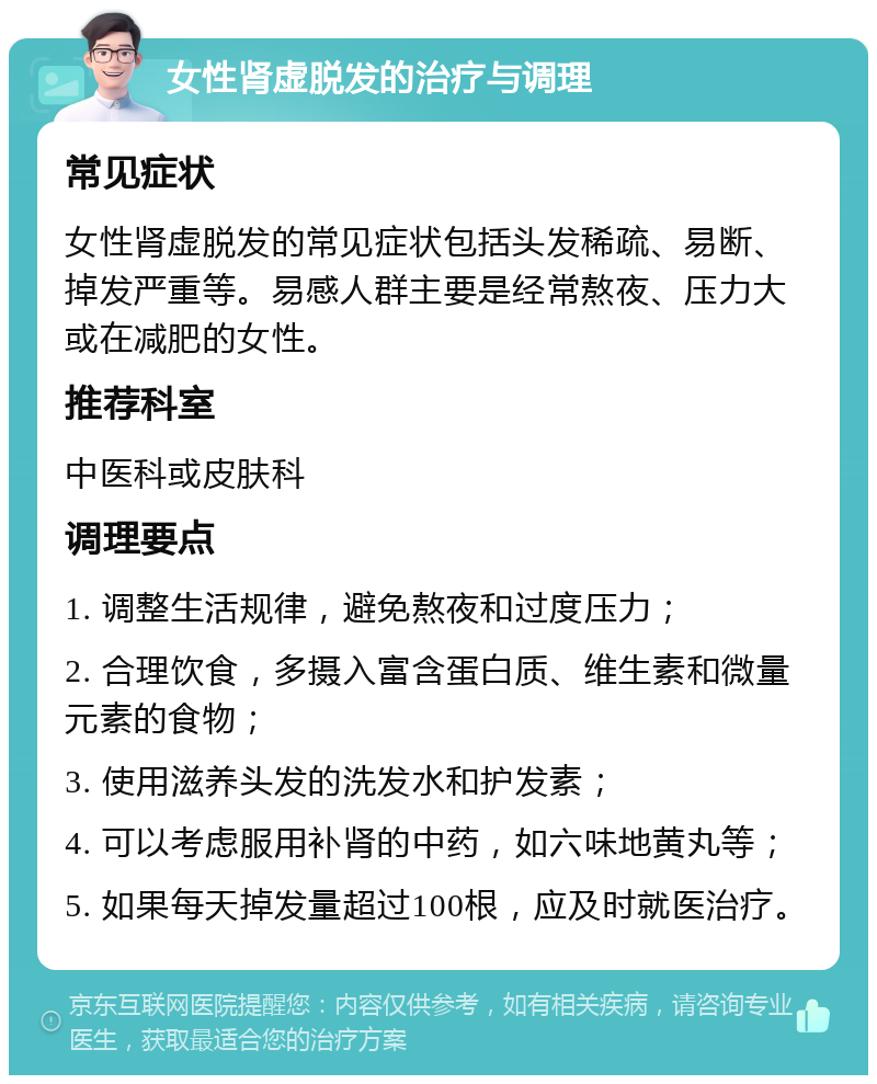 女性肾虚脱发的治疗与调理 常见症状 女性肾虚脱发的常见症状包括头发稀疏、易断、掉发严重等。易感人群主要是经常熬夜、压力大或在减肥的女性。 推荐科室 中医科或皮肤科 调理要点 1. 调整生活规律，避免熬夜和过度压力； 2. 合理饮食，多摄入富含蛋白质、维生素和微量元素的食物； 3. 使用滋养头发的洗发水和护发素； 4. 可以考虑服用补肾的中药，如六味地黄丸等； 5. 如果每天掉发量超过100根，应及时就医治疗。