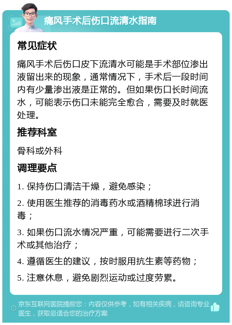 痛风手术后伤口流清水指南 常见症状 痛风手术后伤口皮下流清水可能是手术部位渗出液留出来的现象，通常情况下，手术后一段时间内有少量渗出液是正常的。但如果伤口长时间流水，可能表示伤口未能完全愈合，需要及时就医处理。 推荐科室 骨科或外科 调理要点 1. 保持伤口清洁干燥，避免感染； 2. 使用医生推荐的消毒药水或酒精棉球进行消毒； 3. 如果伤口流水情况严重，可能需要进行二次手术或其他治疗； 4. 遵循医生的建议，按时服用抗生素等药物； 5. 注意休息，避免剧烈运动或过度劳累。