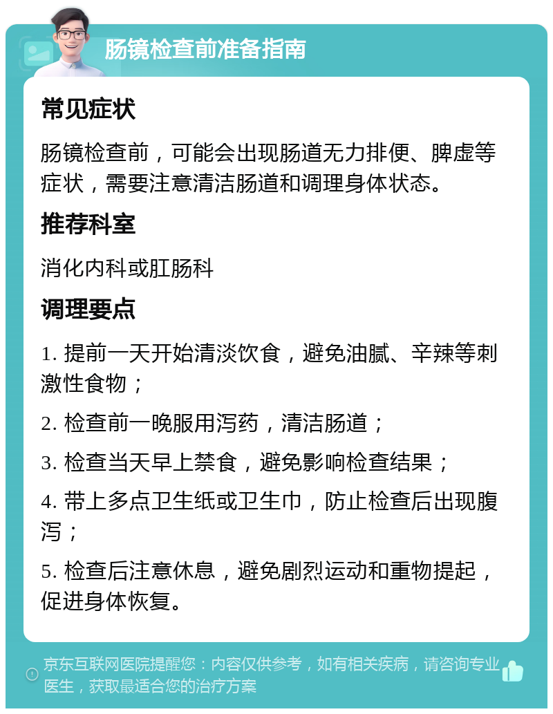 肠镜检查前准备指南 常见症状 肠镜检查前，可能会出现肠道无力排便、脾虚等症状，需要注意清洁肠道和调理身体状态。 推荐科室 消化内科或肛肠科 调理要点 1. 提前一天开始清淡饮食，避免油腻、辛辣等刺激性食物； 2. 检查前一晚服用泻药，清洁肠道； 3. 检查当天早上禁食，避免影响检查结果； 4. 带上多点卫生纸或卫生巾，防止检查后出现腹泻； 5. 检查后注意休息，避免剧烈运动和重物提起，促进身体恢复。