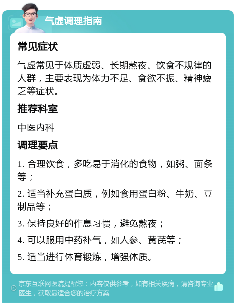 气虚调理指南 常见症状 气虚常见于体质虚弱、长期熬夜、饮食不规律的人群，主要表现为体力不足、食欲不振、精神疲乏等症状。 推荐科室 中医内科 调理要点 1. 合理饮食，多吃易于消化的食物，如粥、面条等； 2. 适当补充蛋白质，例如食用蛋白粉、牛奶、豆制品等； 3. 保持良好的作息习惯，避免熬夜； 4. 可以服用中药补气，如人参、黄芪等； 5. 适当进行体育锻炼，增强体质。