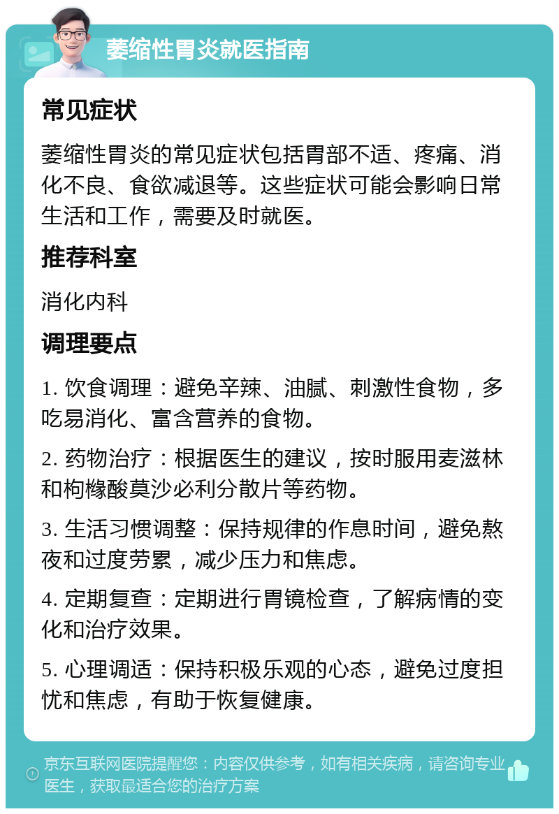 萎缩性胃炎就医指南 常见症状 萎缩性胃炎的常见症状包括胃部不适、疼痛、消化不良、食欲减退等。这些症状可能会影响日常生活和工作，需要及时就医。 推荐科室 消化内科 调理要点 1. 饮食调理：避免辛辣、油腻、刺激性食物，多吃易消化、富含营养的食物。 2. 药物治疗：根据医生的建议，按时服用麦滋林和枸橼酸莫沙必利分散片等药物。 3. 生活习惯调整：保持规律的作息时间，避免熬夜和过度劳累，减少压力和焦虑。 4. 定期复查：定期进行胃镜检查，了解病情的变化和治疗效果。 5. 心理调适：保持积极乐观的心态，避免过度担忧和焦虑，有助于恢复健康。