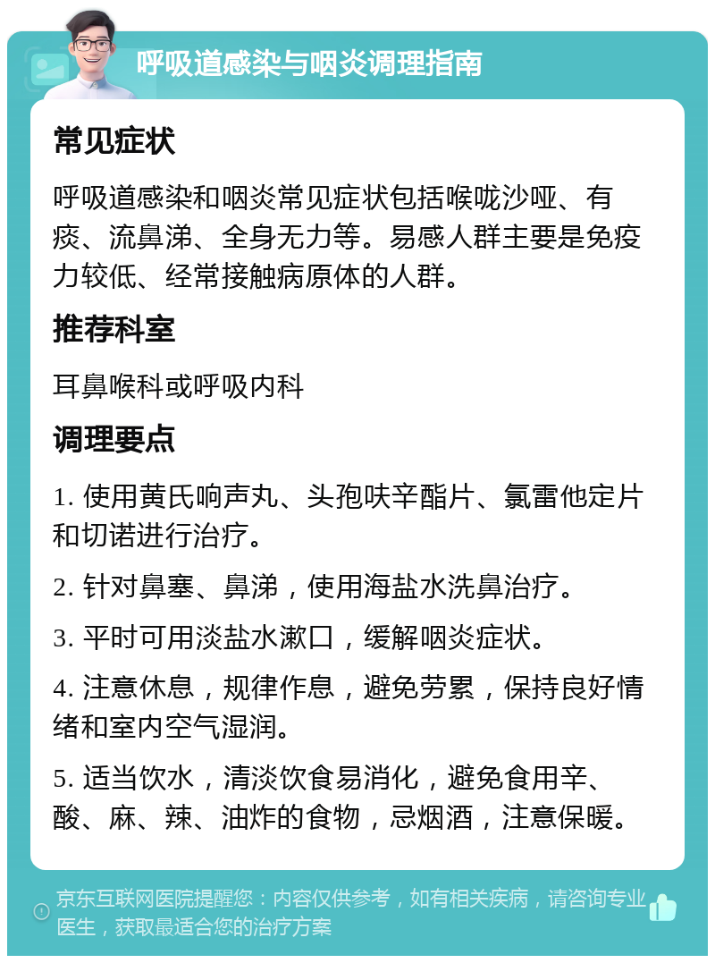 呼吸道感染与咽炎调理指南 常见症状 呼吸道感染和咽炎常见症状包括喉咙沙哑、有痰、流鼻涕、全身无力等。易感人群主要是免疫力较低、经常接触病原体的人群。 推荐科室 耳鼻喉科或呼吸内科 调理要点 1. 使用黄氏响声丸、头孢呋辛酯片、氯雷他定片和切诺进行治疗。 2. 针对鼻塞、鼻涕，使用海盐水洗鼻治疗。 3. 平时可用淡盐水漱口，缓解咽炎症状。 4. 注意休息，规律作息，避免劳累，保持良好情绪和室内空气湿润。 5. 适当饮水，清淡饮食易消化，避免食用辛、酸、麻、辣、油炸的食物，忌烟酒，注意保暖。