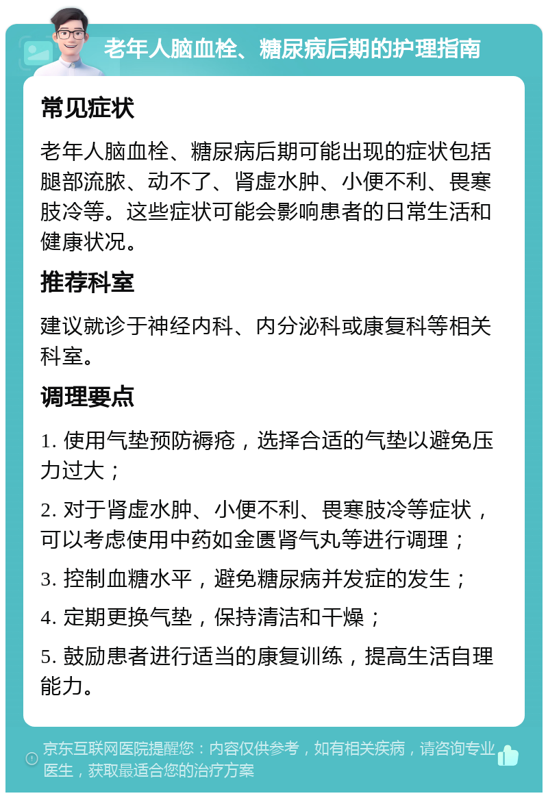 老年人脑血栓、糖尿病后期的护理指南 常见症状 老年人脑血栓、糖尿病后期可能出现的症状包括腿部流脓、动不了、肾虚水肿、小便不利、畏寒肢冷等。这些症状可能会影响患者的日常生活和健康状况。 推荐科室 建议就诊于神经内科、内分泌科或康复科等相关科室。 调理要点 1. 使用气垫预防褥疮，选择合适的气垫以避免压力过大； 2. 对于肾虚水肿、小便不利、畏寒肢冷等症状，可以考虑使用中药如金匮肾气丸等进行调理； 3. 控制血糖水平，避免糖尿病并发症的发生； 4. 定期更换气垫，保持清洁和干燥； 5. 鼓励患者进行适当的康复训练，提高生活自理能力。