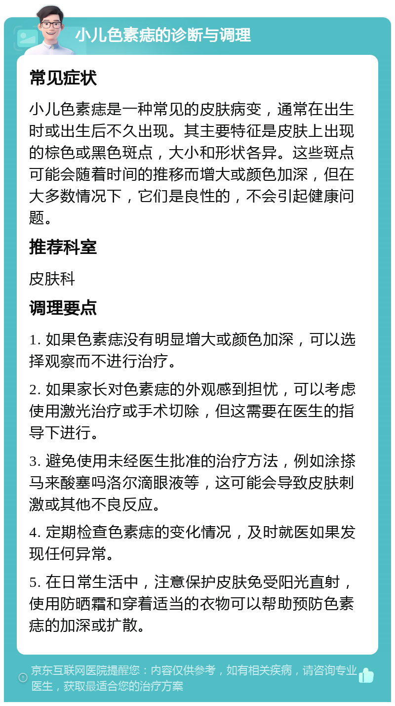 小儿色素痣的诊断与调理 常见症状 小儿色素痣是一种常见的皮肤病变，通常在出生时或出生后不久出现。其主要特征是皮肤上出现的棕色或黑色斑点，大小和形状各异。这些斑点可能会随着时间的推移而增大或颜色加深，但在大多数情况下，它们是良性的，不会引起健康问题。 推荐科室 皮肤科 调理要点 1. 如果色素痣没有明显增大或颜色加深，可以选择观察而不进行治疗。 2. 如果家长对色素痣的外观感到担忧，可以考虑使用激光治疗或手术切除，但这需要在医生的指导下进行。 3. 避免使用未经医生批准的治疗方法，例如涂搽马来酸塞吗洛尔滴眼液等，这可能会导致皮肤刺激或其他不良反应。 4. 定期检查色素痣的变化情况，及时就医如果发现任何异常。 5. 在日常生活中，注意保护皮肤免受阳光直射，使用防晒霜和穿着适当的衣物可以帮助预防色素痣的加深或扩散。