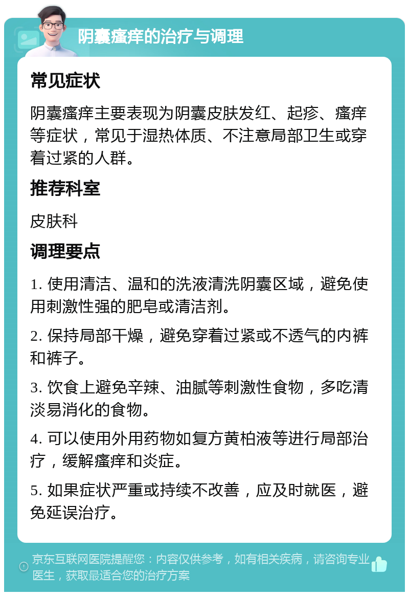 阴囊瘙痒的治疗与调理 常见症状 阴囊瘙痒主要表现为阴囊皮肤发红、起疹、瘙痒等症状，常见于湿热体质、不注意局部卫生或穿着过紧的人群。 推荐科室 皮肤科 调理要点 1. 使用清洁、温和的洗液清洗阴囊区域，避免使用刺激性强的肥皂或清洁剂。 2. 保持局部干燥，避免穿着过紧或不透气的内裤和裤子。 3. 饮食上避免辛辣、油腻等刺激性食物，多吃清淡易消化的食物。 4. 可以使用外用药物如复方黄柏液等进行局部治疗，缓解瘙痒和炎症。 5. 如果症状严重或持续不改善，应及时就医，避免延误治疗。