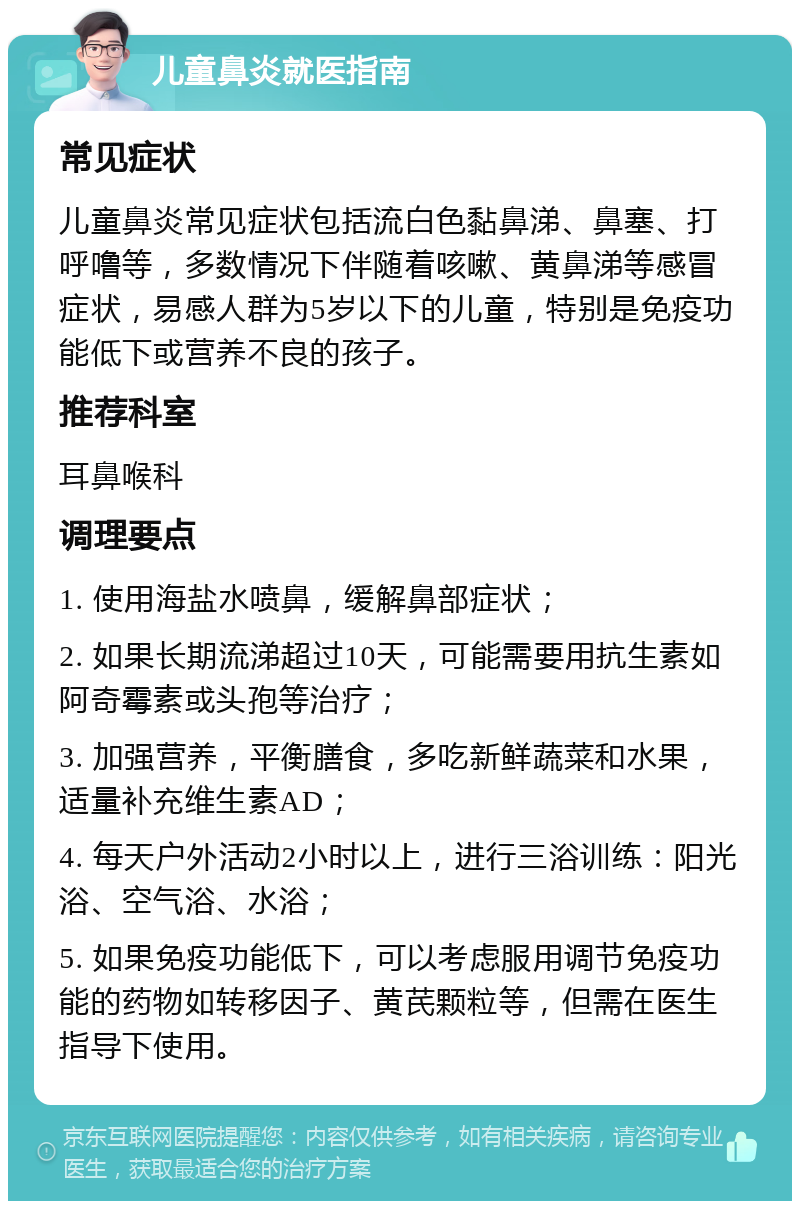 儿童鼻炎就医指南 常见症状 儿童鼻炎常见症状包括流白色黏鼻涕、鼻塞、打呼噜等，多数情况下伴随着咳嗽、黄鼻涕等感冒症状，易感人群为5岁以下的儿童，特别是免疫功能低下或营养不良的孩子。 推荐科室 耳鼻喉科 调理要点 1. 使用海盐水喷鼻，缓解鼻部症状； 2. 如果长期流涕超过10天，可能需要用抗生素如阿奇霉素或头孢等治疗； 3. 加强营养，平衡膳食，多吃新鲜蔬菜和水果，适量补充维生素AD； 4. 每天户外活动2小时以上，进行三浴训练：阳光浴、空气浴、水浴； 5. 如果免疫功能低下，可以考虑服用调节免疫功能的药物如转移因子、黄芪颗粒等，但需在医生指导下使用。