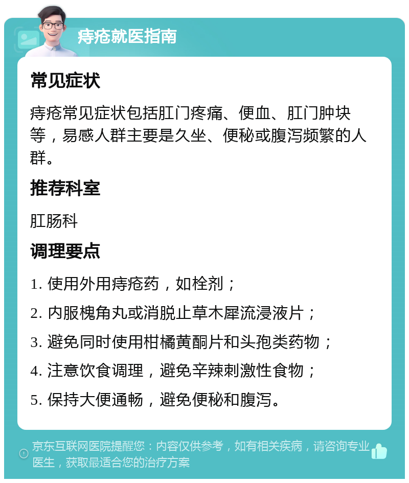 痔疮就医指南 常见症状 痔疮常见症状包括肛门疼痛、便血、肛门肿块等，易感人群主要是久坐、便秘或腹泻频繁的人群。 推荐科室 肛肠科 调理要点 1. 使用外用痔疮药，如栓剂； 2. 内服槐角丸或消脱止草木犀流浸液片； 3. 避免同时使用柑橘黄酮片和头孢类药物； 4. 注意饮食调理，避免辛辣刺激性食物； 5. 保持大便通畅，避免便秘和腹泻。