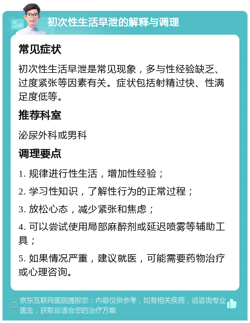 初次性生活早泄的解释与调理 常见症状 初次性生活早泄是常见现象，多与性经验缺乏、过度紧张等因素有关。症状包括射精过快、性满足度低等。 推荐科室 泌尿外科或男科 调理要点 1. 规律进行性生活，增加性经验； 2. 学习性知识，了解性行为的正常过程； 3. 放松心态，减少紧张和焦虑； 4. 可以尝试使用局部麻醉剂或延迟喷雾等辅助工具； 5. 如果情况严重，建议就医，可能需要药物治疗或心理咨询。