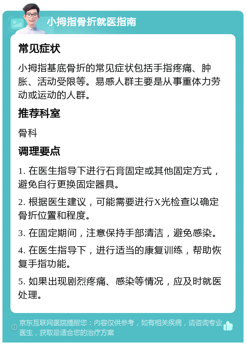 小拇指骨折就医指南 常见症状 小拇指基底骨折的常见症状包括手指疼痛、肿胀、活动受限等。易感人群主要是从事重体力劳动或运动的人群。 推荐科室 骨科 调理要点 1. 在医生指导下进行石膏固定或其他固定方式，避免自行更换固定器具。 2. 根据医生建议，可能需要进行X光检查以确定骨折位置和程度。 3. 在固定期间，注意保持手部清洁，避免感染。 4. 在医生指导下，进行适当的康复训练，帮助恢复手指功能。 5. 如果出现剧烈疼痛、感染等情况，应及时就医处理。