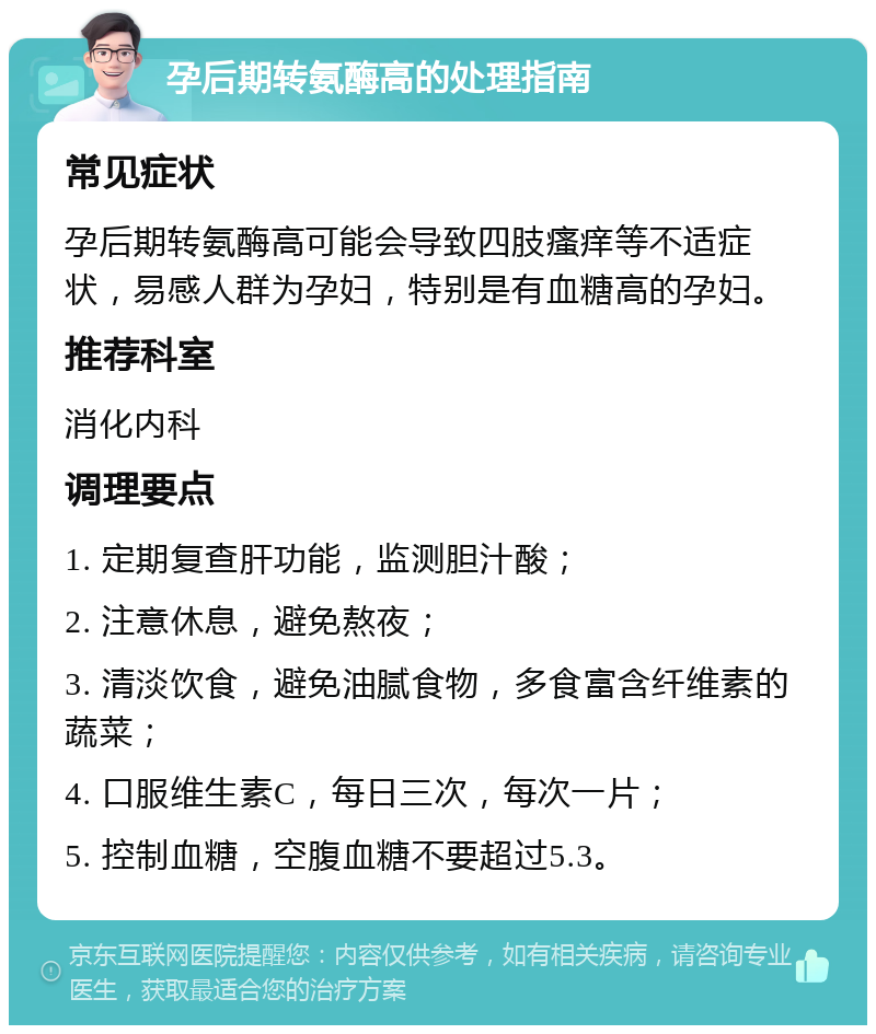 孕后期转氨酶高的处理指南 常见症状 孕后期转氨酶高可能会导致四肢瘙痒等不适症状，易感人群为孕妇，特别是有血糖高的孕妇。 推荐科室 消化内科 调理要点 1. 定期复查肝功能，监测胆汁酸； 2. 注意休息，避免熬夜； 3. 清淡饮食，避免油腻食物，多食富含纤维素的蔬菜； 4. 口服维生素C，每日三次，每次一片； 5. 控制血糖，空腹血糖不要超过5.3。