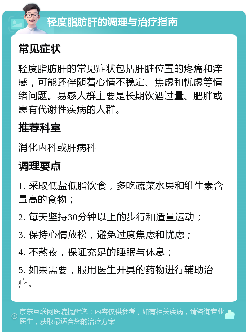 轻度脂肪肝的调理与治疗指南 常见症状 轻度脂肪肝的常见症状包括肝脏位置的疼痛和痒感，可能还伴随着心情不稳定、焦虑和忧虑等情绪问题。易感人群主要是长期饮酒过量、肥胖或患有代谢性疾病的人群。 推荐科室 消化内科或肝病科 调理要点 1. 采取低盐低脂饮食，多吃蔬菜水果和维生素含量高的食物； 2. 每天坚持30分钟以上的步行和适量运动； 3. 保持心情放松，避免过度焦虑和忧虑； 4. 不熬夜，保证充足的睡眠与休息； 5. 如果需要，服用医生开具的药物进行辅助治疗。