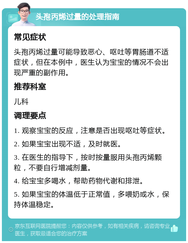 头孢丙烯过量的处理指南 常见症状 头孢丙烯过量可能导致恶心、呕吐等胃肠道不适症状，但在本例中，医生认为宝宝的情况不会出现严重的副作用。 推荐科室 儿科 调理要点 1. 观察宝宝的反应，注意是否出现呕吐等症状。 2. 如果宝宝出现不适，及时就医。 3. 在医生的指导下，按时按量服用头孢丙烯颗粒，不要自行增减剂量。 4. 给宝宝多喝水，帮助药物代谢和排泄。 5. 如果宝宝的体温低于正常值，多喂奶或水，保持体温稳定。