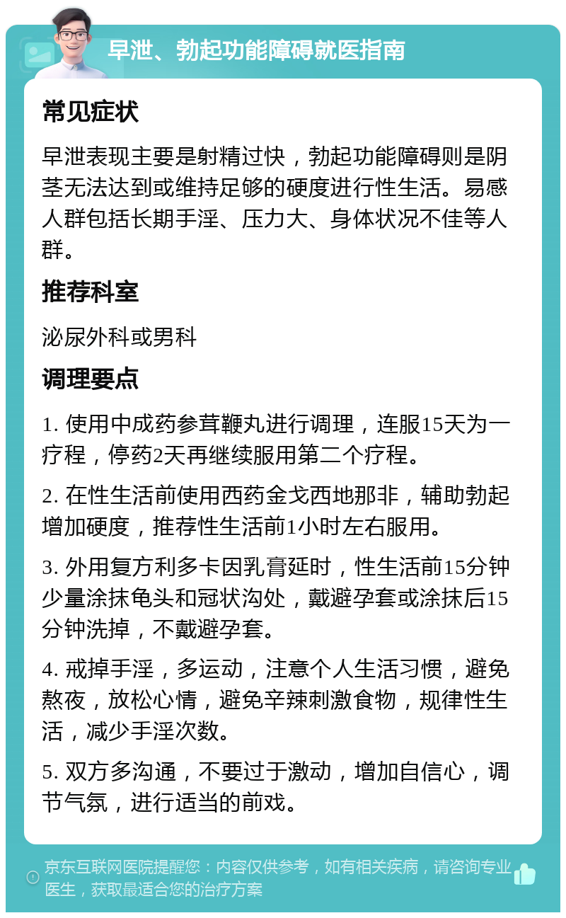 早泄、勃起功能障碍就医指南 常见症状 早泄表现主要是射精过快，勃起功能障碍则是阴茎无法达到或维持足够的硬度进行性生活。易感人群包括长期手淫、压力大、身体状况不佳等人群。 推荐科室 泌尿外科或男科 调理要点 1. 使用中成药参茸鞭丸进行调理，连服15天为一疗程，停药2天再继续服用第二个疗程。 2. 在性生活前使用西药金戈西地那非，辅助勃起增加硬度，推荐性生活前1小时左右服用。 3. 外用复方利多卡因乳膏延时，性生活前15分钟少量涂抹龟头和冠状沟处，戴避孕套或涂抹后15分钟洗掉，不戴避孕套。 4. 戒掉手淫，多运动，注意个人生活习惯，避免熬夜，放松心情，避免辛辣刺激食物，规律性生活，减少手淫次数。 5. 双方多沟通，不要过于激动，增加自信心，调节气氛，进行适当的前戏。