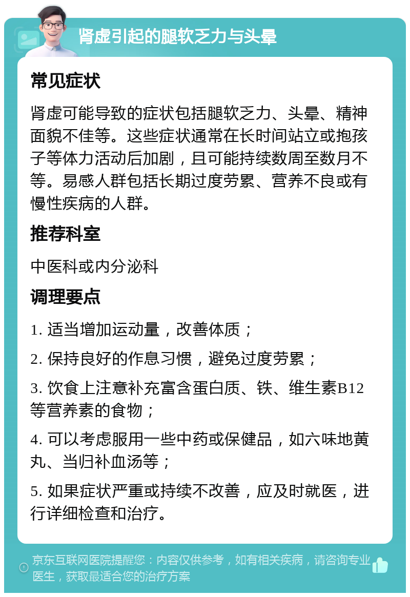 肾虚引起的腿软乏力与头晕 常见症状 肾虚可能导致的症状包括腿软乏力、头晕、精神面貌不佳等。这些症状通常在长时间站立或抱孩子等体力活动后加剧，且可能持续数周至数月不等。易感人群包括长期过度劳累、营养不良或有慢性疾病的人群。 推荐科室 中医科或内分泌科 调理要点 1. 适当增加运动量，改善体质； 2. 保持良好的作息习惯，避免过度劳累； 3. 饮食上注意补充富含蛋白质、铁、维生素B12等营养素的食物； 4. 可以考虑服用一些中药或保健品，如六味地黄丸、当归补血汤等； 5. 如果症状严重或持续不改善，应及时就医，进行详细检查和治疗。