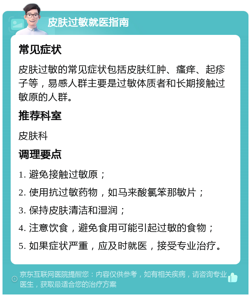 皮肤过敏就医指南 常见症状 皮肤过敏的常见症状包括皮肤红肿、瘙痒、起疹子等，易感人群主要是过敏体质者和长期接触过敏原的人群。 推荐科室 皮肤科 调理要点 1. 避免接触过敏原； 2. 使用抗过敏药物，如马来酸氯笨那敏片； 3. 保持皮肤清洁和湿润； 4. 注意饮食，避免食用可能引起过敏的食物； 5. 如果症状严重，应及时就医，接受专业治疗。