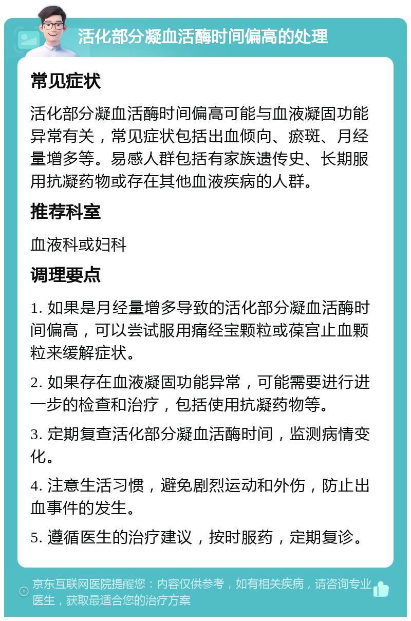 活化部分凝血活酶时间偏高的处理 常见症状 活化部分凝血活酶时间偏高可能与血液凝固功能异常有关，常见症状包括出血倾向、瘀斑、月经量增多等。易感人群包括有家族遗传史、长期服用抗凝药物或存在其他血液疾病的人群。 推荐科室 血液科或妇科 调理要点 1. 如果是月经量增多导致的活化部分凝血活酶时间偏高，可以尝试服用痛经宝颗粒或葆宫止血颗粒来缓解症状。 2. 如果存在血液凝固功能异常，可能需要进行进一步的检查和治疗，包括使用抗凝药物等。 3. 定期复查活化部分凝血活酶时间，监测病情变化。 4. 注意生活习惯，避免剧烈运动和外伤，防止出血事件的发生。 5. 遵循医生的治疗建议，按时服药，定期复诊。