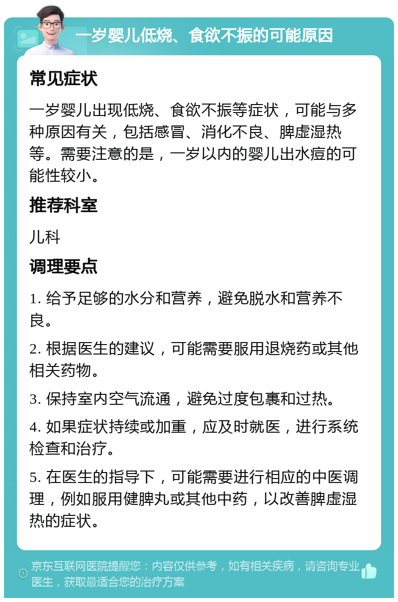 一岁婴儿低烧、食欲不振的可能原因 常见症状 一岁婴儿出现低烧、食欲不振等症状，可能与多种原因有关，包括感冒、消化不良、脾虚湿热等。需要注意的是，一岁以内的婴儿出水痘的可能性较小。 推荐科室 儿科 调理要点 1. 给予足够的水分和营养，避免脱水和营养不良。 2. 根据医生的建议，可能需要服用退烧药或其他相关药物。 3. 保持室内空气流通，避免过度包裹和过热。 4. 如果症状持续或加重，应及时就医，进行系统检查和治疗。 5. 在医生的指导下，可能需要进行相应的中医调理，例如服用健脾丸或其他中药，以改善脾虚湿热的症状。