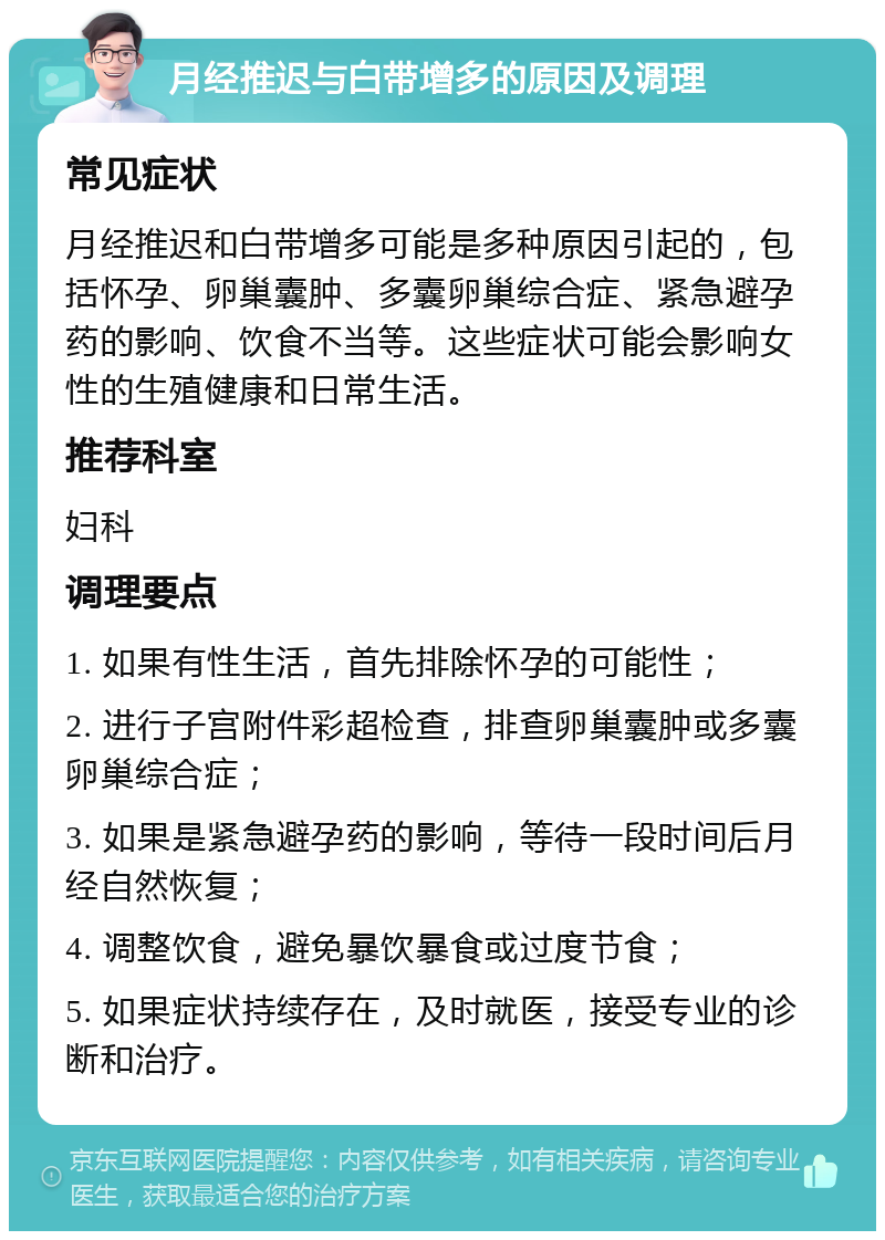 月经推迟与白带增多的原因及调理 常见症状 月经推迟和白带增多可能是多种原因引起的，包括怀孕、卵巢囊肿、多囊卵巢综合症、紧急避孕药的影响、饮食不当等。这些症状可能会影响女性的生殖健康和日常生活。 推荐科室 妇科 调理要点 1. 如果有性生活，首先排除怀孕的可能性； 2. 进行子宫附件彩超检查，排查卵巢囊肿或多囊卵巢综合症； 3. 如果是紧急避孕药的影响，等待一段时间后月经自然恢复； 4. 调整饮食，避免暴饮暴食或过度节食； 5. 如果症状持续存在，及时就医，接受专业的诊断和治疗。