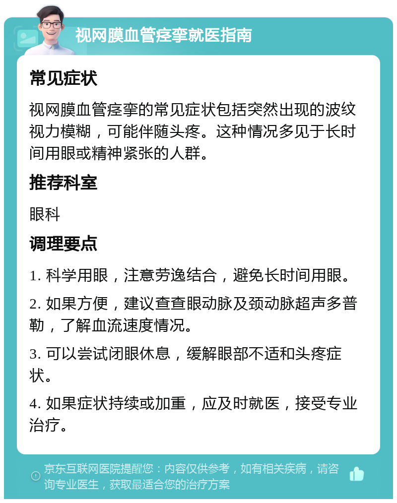 视网膜血管痉挛就医指南 常见症状 视网膜血管痉挛的常见症状包括突然出现的波纹视力模糊，可能伴随头疼。这种情况多见于长时间用眼或精神紧张的人群。 推荐科室 眼科 调理要点 1. 科学用眼，注意劳逸结合，避免长时间用眼。 2. 如果方便，建议查查眼动脉及颈动脉超声多普勒，了解血流速度情况。 3. 可以尝试闭眼休息，缓解眼部不适和头疼症状。 4. 如果症状持续或加重，应及时就医，接受专业治疗。