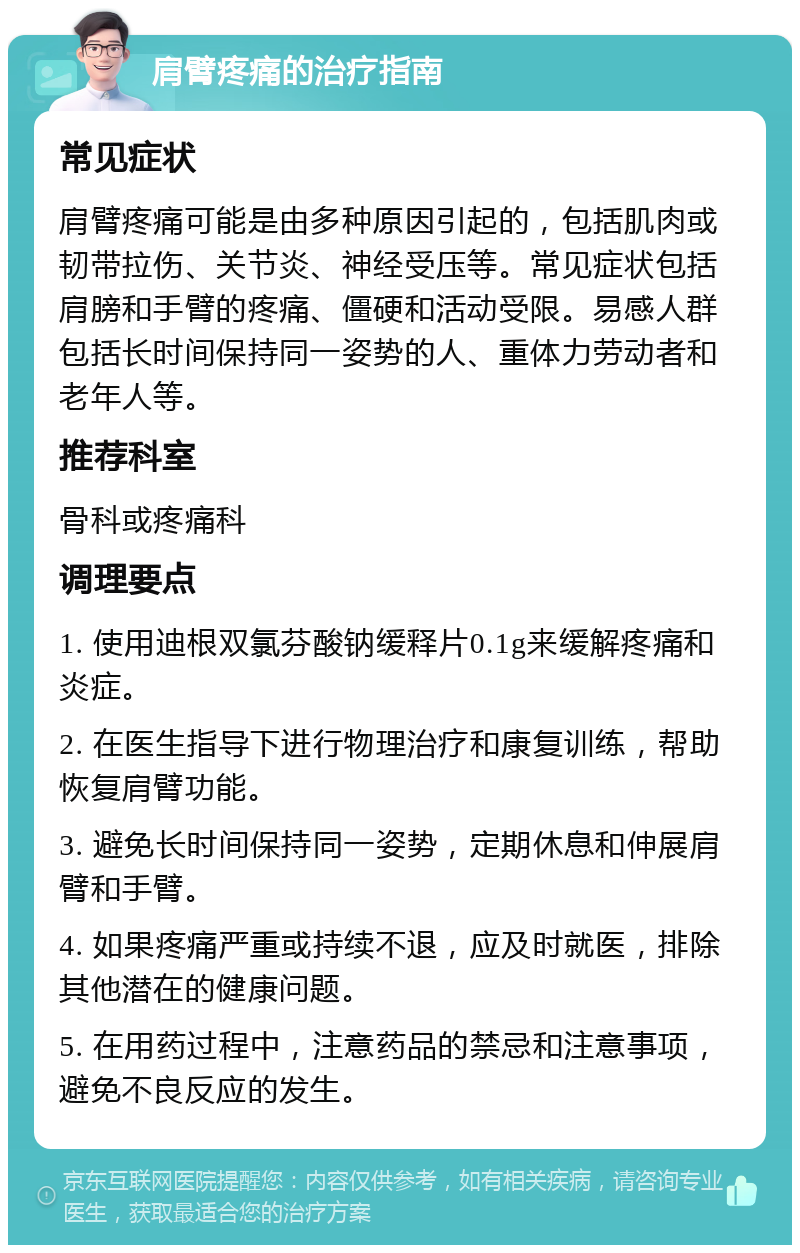 肩臂疼痛的治疗指南 常见症状 肩臂疼痛可能是由多种原因引起的，包括肌肉或韧带拉伤、关节炎、神经受压等。常见症状包括肩膀和手臂的疼痛、僵硬和活动受限。易感人群包括长时间保持同一姿势的人、重体力劳动者和老年人等。 推荐科室 骨科或疼痛科 调理要点 1. 使用迪根双氯芬酸钠缓释片0.1g来缓解疼痛和炎症。 2. 在医生指导下进行物理治疗和康复训练，帮助恢复肩臂功能。 3. 避免长时间保持同一姿势，定期休息和伸展肩臂和手臂。 4. 如果疼痛严重或持续不退，应及时就医，排除其他潜在的健康问题。 5. 在用药过程中，注意药品的禁忌和注意事项，避免不良反应的发生。