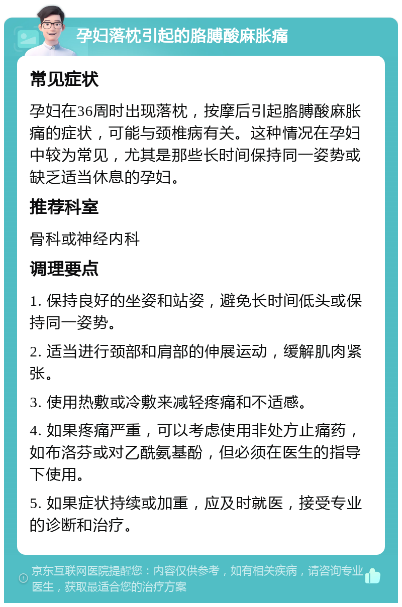 孕妇落枕引起的胳膊酸麻胀痛 常见症状 孕妇在36周时出现落枕，按摩后引起胳膊酸麻胀痛的症状，可能与颈椎病有关。这种情况在孕妇中较为常见，尤其是那些长时间保持同一姿势或缺乏适当休息的孕妇。 推荐科室 骨科或神经内科 调理要点 1. 保持良好的坐姿和站姿，避免长时间低头或保持同一姿势。 2. 适当进行颈部和肩部的伸展运动，缓解肌肉紧张。 3. 使用热敷或冷敷来减轻疼痛和不适感。 4. 如果疼痛严重，可以考虑使用非处方止痛药，如布洛芬或对乙酰氨基酚，但必须在医生的指导下使用。 5. 如果症状持续或加重，应及时就医，接受专业的诊断和治疗。