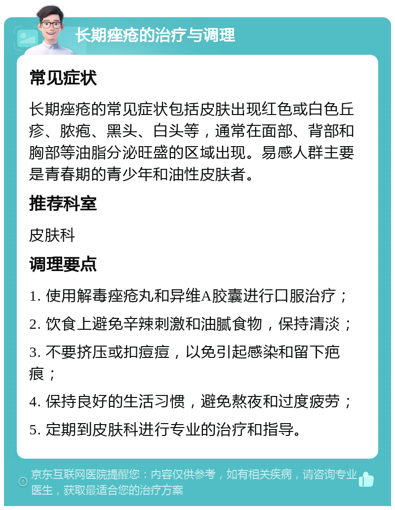 长期痤疮的治疗与调理 常见症状 长期痤疮的常见症状包括皮肤出现红色或白色丘疹、脓疱、黑头、白头等，通常在面部、背部和胸部等油脂分泌旺盛的区域出现。易感人群主要是青春期的青少年和油性皮肤者。 推荐科室 皮肤科 调理要点 1. 使用解毒痤疮丸和异维A胶囊进行口服治疗； 2. 饮食上避免辛辣刺激和油腻食物，保持清淡； 3. 不要挤压或扣痘痘，以免引起感染和留下疤痕； 4. 保持良好的生活习惯，避免熬夜和过度疲劳； 5. 定期到皮肤科进行专业的治疗和指导。