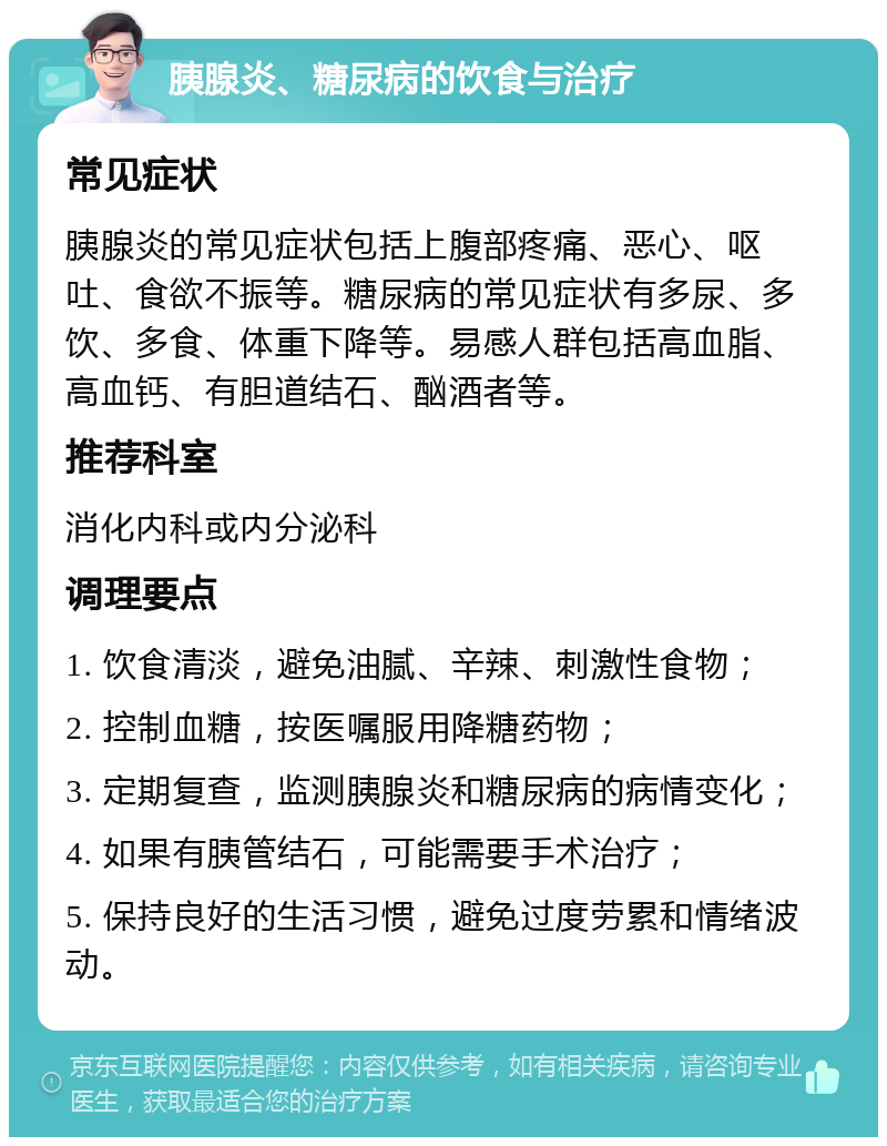 胰腺炎、糖尿病的饮食与治疗 常见症状 胰腺炎的常见症状包括上腹部疼痛、恶心、呕吐、食欲不振等。糖尿病的常见症状有多尿、多饮、多食、体重下降等。易感人群包括高血脂、高血钙、有胆道结石、酗酒者等。 推荐科室 消化内科或内分泌科 调理要点 1. 饮食清淡，避免油腻、辛辣、刺激性食物； 2. 控制血糖，按医嘱服用降糖药物； 3. 定期复查，监测胰腺炎和糖尿病的病情变化； 4. 如果有胰管结石，可能需要手术治疗； 5. 保持良好的生活习惯，避免过度劳累和情绪波动。