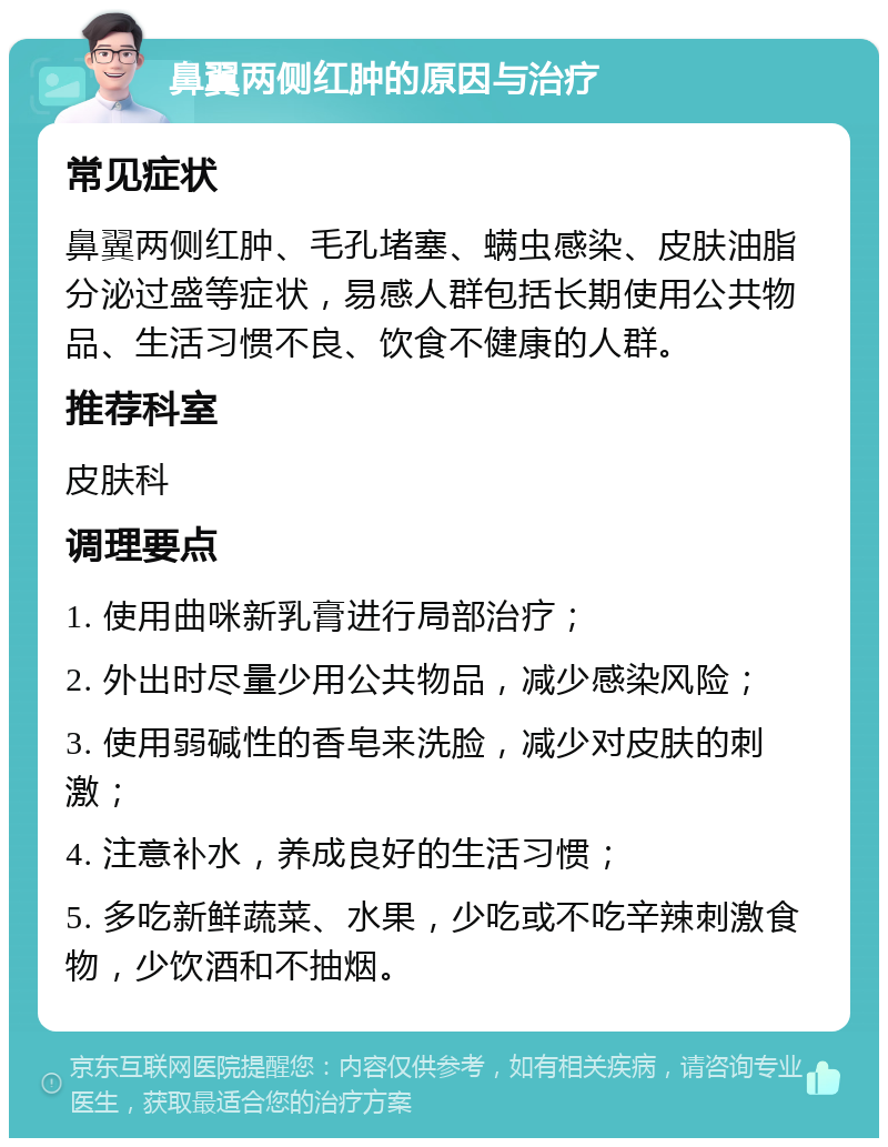 鼻翼两侧红肿的原因与治疗 常见症状 鼻翼两侧红肿、毛孔堵塞、螨虫感染、皮肤油脂分泌过盛等症状，易感人群包括长期使用公共物品、生活习惯不良、饮食不健康的人群。 推荐科室 皮肤科 调理要点 1. 使用曲咪新乳膏进行局部治疗； 2. 外出时尽量少用公共物品，减少感染风险； 3. 使用弱碱性的香皂来洗脸，减少对皮肤的刺激； 4. 注意补水，养成良好的生活习惯； 5. 多吃新鲜蔬菜、水果，少吃或不吃辛辣刺激食物，少饮酒和不抽烟。