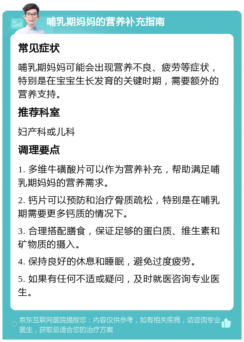 哺乳期妈妈的营养补充指南 常见症状 哺乳期妈妈可能会出现营养不良、疲劳等症状，特别是在宝宝生长发育的关键时期，需要额外的营养支持。 推荐科室 妇产科或儿科 调理要点 1. 多维牛磺酸片可以作为营养补充，帮助满足哺乳期妈妈的营养需求。 2. 钙片可以预防和治疗骨质疏松，特别是在哺乳期需要更多钙质的情况下。 3. 合理搭配膳食，保证足够的蛋白质、维生素和矿物质的摄入。 4. 保持良好的休息和睡眠，避免过度疲劳。 5. 如果有任何不适或疑问，及时就医咨询专业医生。