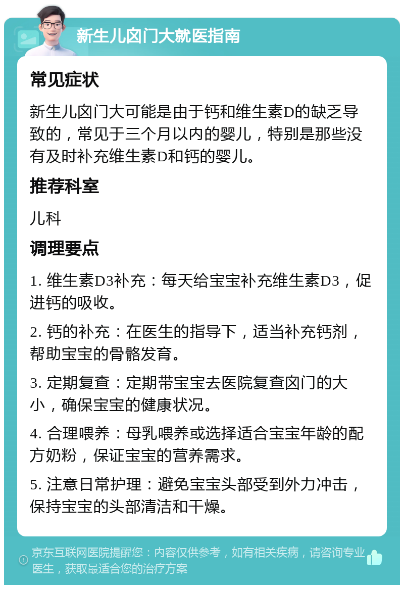 新生儿囟门大就医指南 常见症状 新生儿囟门大可能是由于钙和维生素D的缺乏导致的，常见于三个月以内的婴儿，特别是那些没有及时补充维生素D和钙的婴儿。 推荐科室 儿科 调理要点 1. 维生素D3补充：每天给宝宝补充维生素D3，促进钙的吸收。 2. 钙的补充：在医生的指导下，适当补充钙剂，帮助宝宝的骨骼发育。 3. 定期复查：定期带宝宝去医院复查囟门的大小，确保宝宝的健康状况。 4. 合理喂养：母乳喂养或选择适合宝宝年龄的配方奶粉，保证宝宝的营养需求。 5. 注意日常护理：避免宝宝头部受到外力冲击，保持宝宝的头部清洁和干燥。