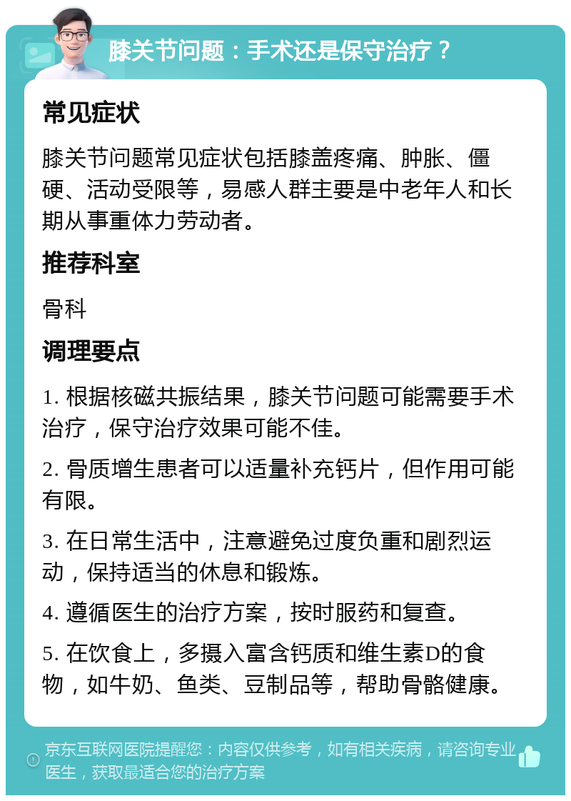 膝关节问题：手术还是保守治疗？ 常见症状 膝关节问题常见症状包括膝盖疼痛、肿胀、僵硬、活动受限等，易感人群主要是中老年人和长期从事重体力劳动者。 推荐科室 骨科 调理要点 1. 根据核磁共振结果，膝关节问题可能需要手术治疗，保守治疗效果可能不佳。 2. 骨质增生患者可以适量补充钙片，但作用可能有限。 3. 在日常生活中，注意避免过度负重和剧烈运动，保持适当的休息和锻炼。 4. 遵循医生的治疗方案，按时服药和复查。 5. 在饮食上，多摄入富含钙质和维生素D的食物，如牛奶、鱼类、豆制品等，帮助骨骼健康。