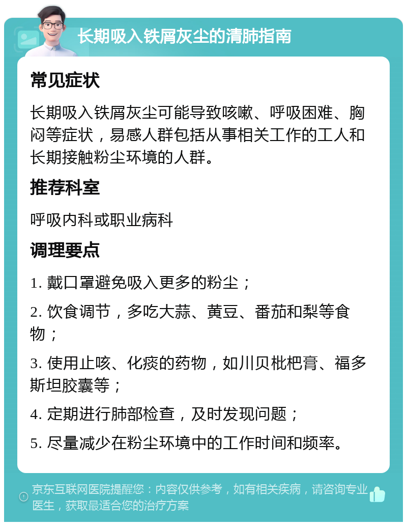 长期吸入铁屑灰尘的清肺指南 常见症状 长期吸入铁屑灰尘可能导致咳嗽、呼吸困难、胸闷等症状，易感人群包括从事相关工作的工人和长期接触粉尘环境的人群。 推荐科室 呼吸内科或职业病科 调理要点 1. 戴口罩避免吸入更多的粉尘； 2. 饮食调节，多吃大蒜、黄豆、番茄和梨等食物； 3. 使用止咳、化痰的药物，如川贝枇杷膏、福多斯坦胶囊等； 4. 定期进行肺部检查，及时发现问题； 5. 尽量减少在粉尘环境中的工作时间和频率。